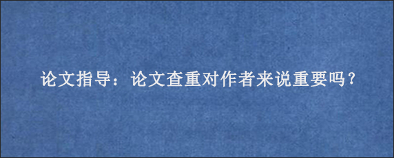 论文指导：论文查重对作者来说重要吗？