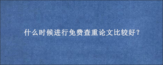 什么时候进行免费查重论文比较好？