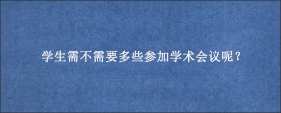 学生需不需要多些参加学术会议呢？