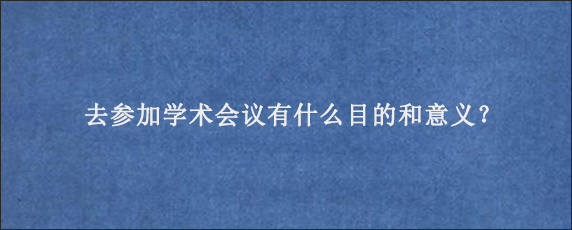 去参加学术会议有什么目的和意义？