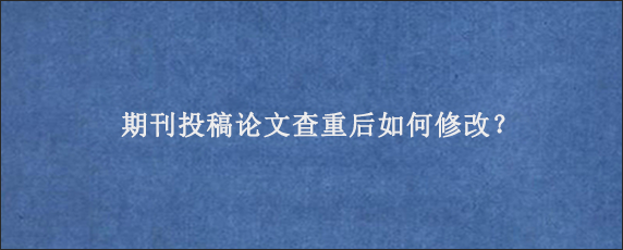 期刊投稿论文查重后如何修改？