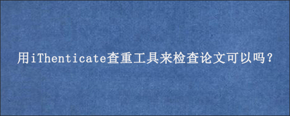 用iThenticate查重工具来检查论文可以吗？