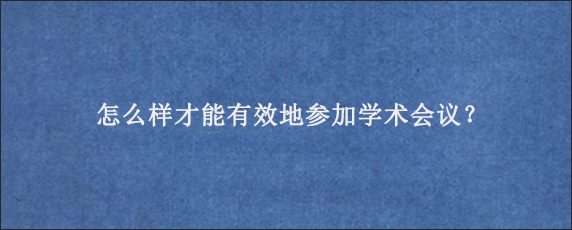 怎么样才能有效地参加学术会议？