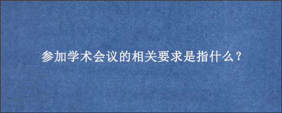 参加学术会议的相关要求是指什么？