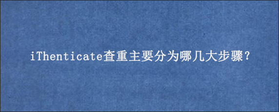 iThenticate查重主要分为哪几大步骤？