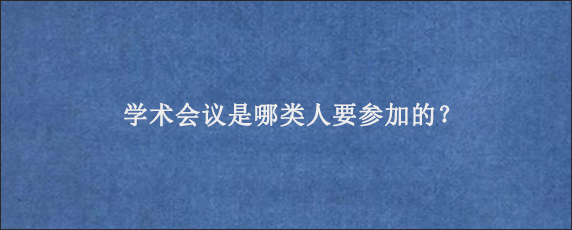 学术会议是哪类人要参加的？