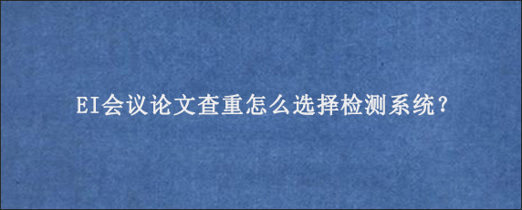 EI会议论文查重怎么选择检测系统？