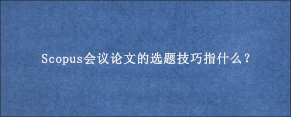 Scopus会议论文的选题技巧指什么？