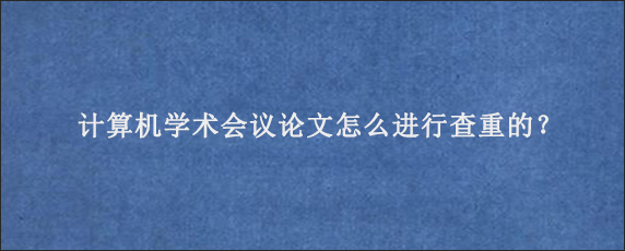 计算机学术会议论文怎么进行查重的？