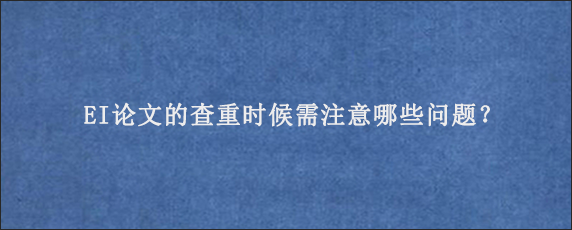 EI论文的查重时候需注意哪些问题？