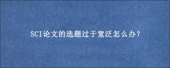 SCI论文的选题过于宽泛怎么办？
