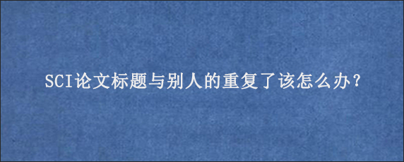 SCI论文标题与别人的重复了该怎么办？