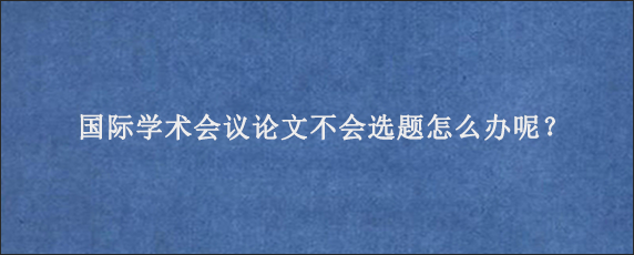 国际学术会议论文不会选题怎么办呢？