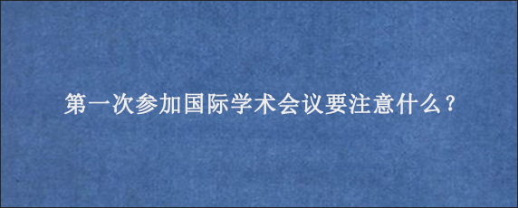 第一次参加国际学术会议要注意什么？