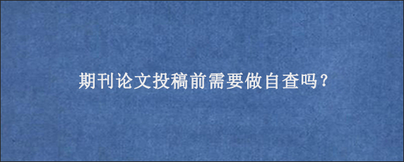 期刊论文投稿前需要做自查吗？