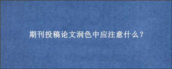 期刊投稿论文润色中应注意什么？