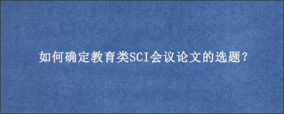 如何确定教育类SCI会议论文的选题？