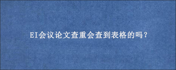 EI会议论文查重会查到表格的吗？