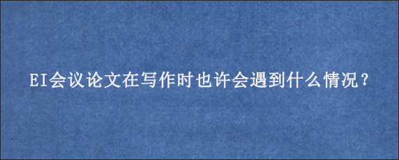 EI会议论文在写作时也许会遇到什么情况？