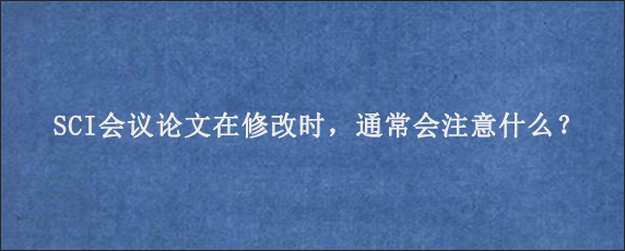 SCI会议论文在修改时，通常会注意什么？