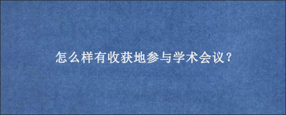 怎么样有收获地参与学术会议？