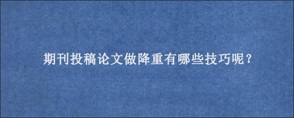 期刊投稿论文做降重有哪些技巧呢？