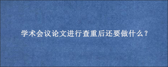 学术会议论文进行查重后还要做什么？