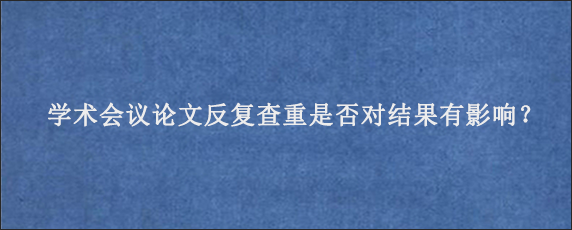 学术会议论文反复查重是否对结果有影响？