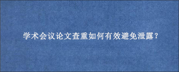 学术会议论文查重如何有效避免泄露？