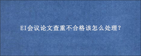 EI会议论文查重不合格该怎么处理？