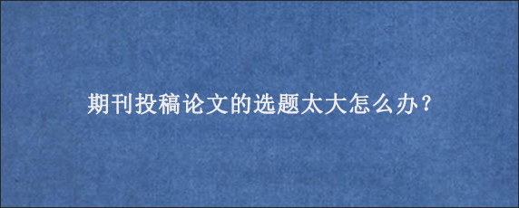 期刊投稿论文的选题太大怎么办？