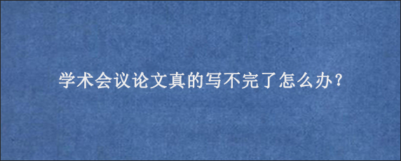 学术会议论文真的写不完了怎么办？