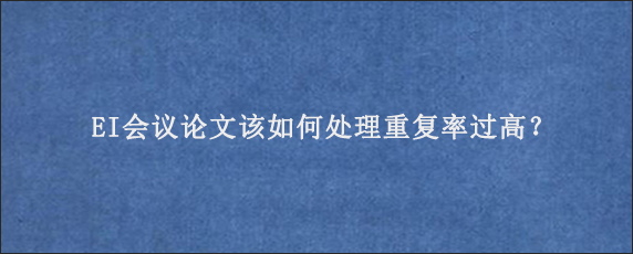 EI会议论文该如何处理重复率过高？