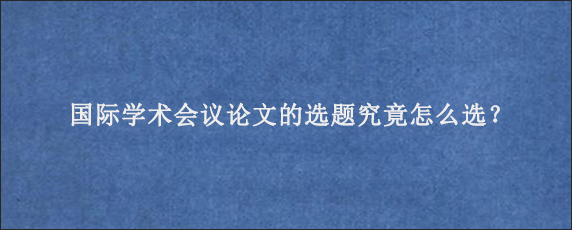 国际学术会议论文的选题究竟怎么选？
