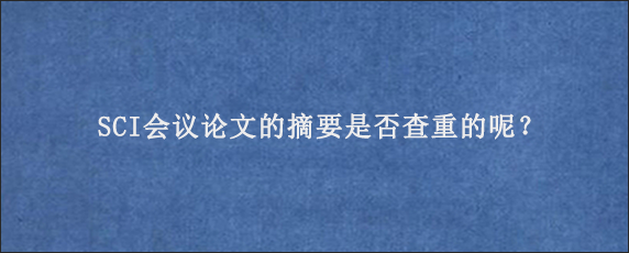 SCI会议论文的摘要是否查重的呢？
