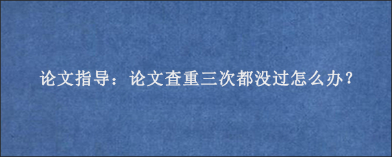 论文指导：论文查重三次都没过怎么办？