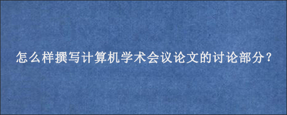 怎么样撰写计算机学术会议论文的讨论部分？