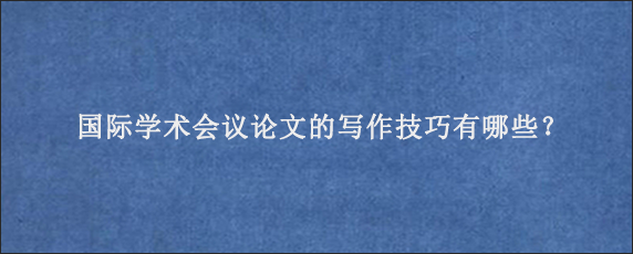 国际学术会议论文的写作技巧有哪些？