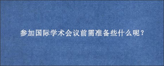 参加国际学术会议前需准备些什么呢？