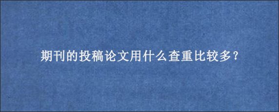 期刊的投稿论文用什么查重比较多？