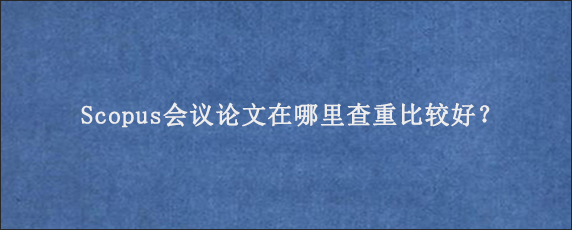 Scopus会议论文在哪里查重比较好？