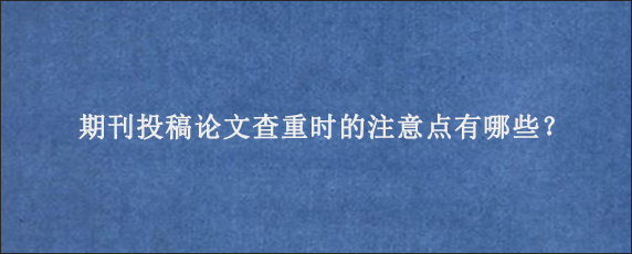 期刊投稿论文查重时的注意点有哪些？