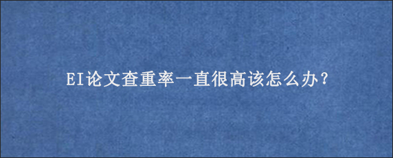 EI论文查重率一直很高该怎么办？