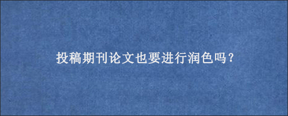 投稿期刊论文也要进行润色吗？