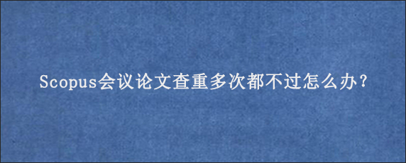 Scopus会议论文查重多次都不过怎么办？