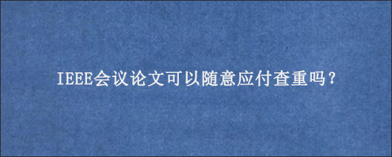 IEEE会议论文可以随意应付查重吗？