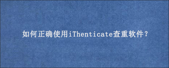 如何正确使用iThenticate查重软件？