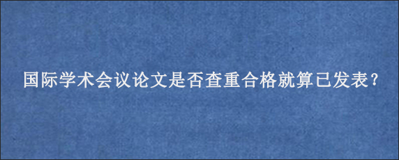 国际学术会议论文是否查重合格就算已发表？