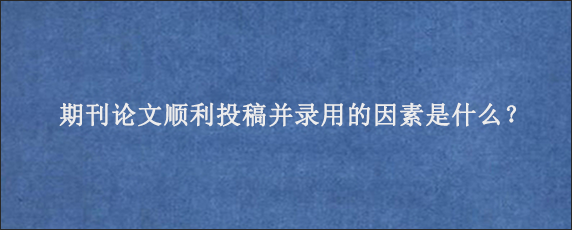 期刊论文顺利投稿并录用的因素是什么？