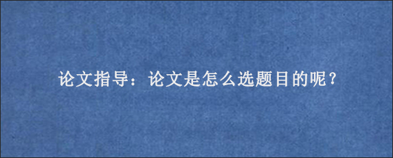 论文指导：论文是怎么选题目的呢？